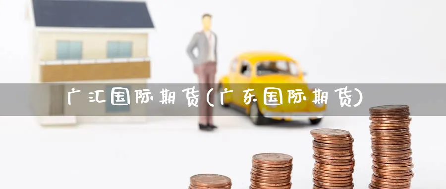 广汇国际期货(广东国际期货)_https://www.nyyysy.com_期货行情_第1张