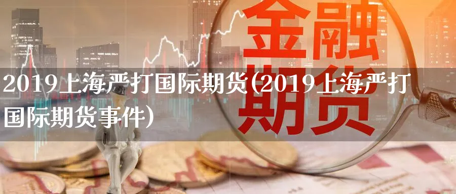 2019上海严打国际期货(2019上海严打国际期货事件)_https://www.nyyysy.com_期货分析_第1张