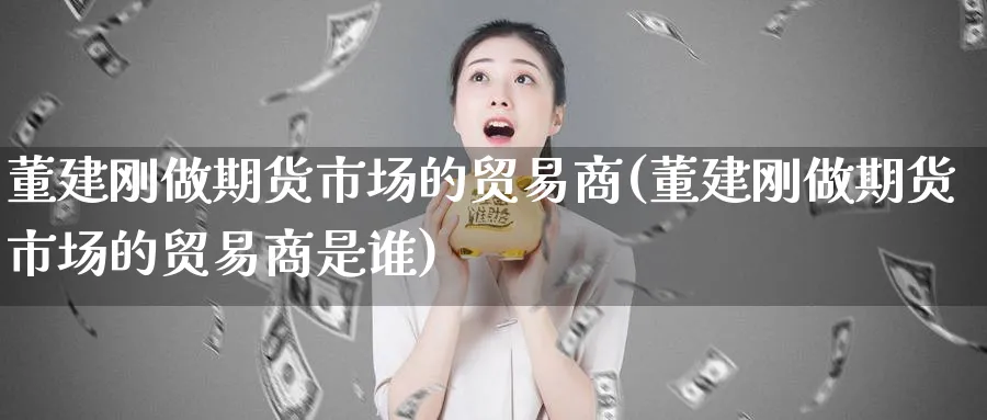 董建刚做期货市场的贸易商(董建刚做期货市场的贸易商是谁)_https://www.nyyysy.com_期货市场_第1张