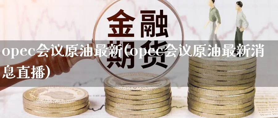 opec会议原油最新(opec会议原油最新消息直播)_https://www.nyyysy.com_期货行情_第1张