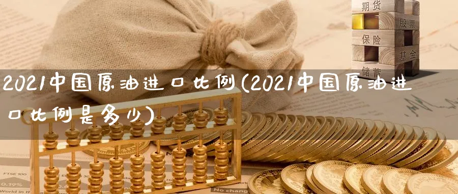 2021中国原油进口比例(2021中国原油进口比例是多少)_https://www.nyyysy.com_期货行情_第1张