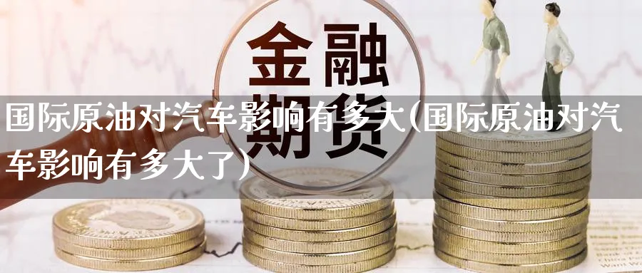 国际原油对汽车影响有多大(国际原油对汽车影响有多大了)_https://www.nyyysy.com_期货喊单_第1张
