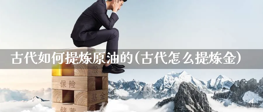 古代如何提炼原油的(古代怎么提炼金)_https://www.nyyysy.com_期货平台_第1张
