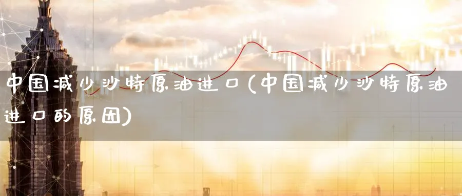 中国减少沙特原油进口(中国减少沙特原油进口的原因)_https://www.nyyysy.com_期货市场_第1张