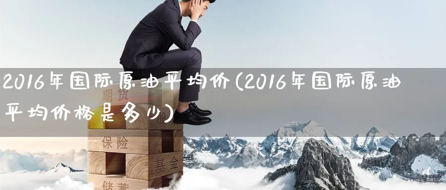 2016年国际原油平均价(2016年国际原油平均价格是多少)_https://www.nyyysy.com_期货直播_第1张