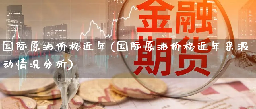 国际原油价格近年(国际原油价格近年来波动情况分析)_https://www.nyyysy.com_期货分析_第1张