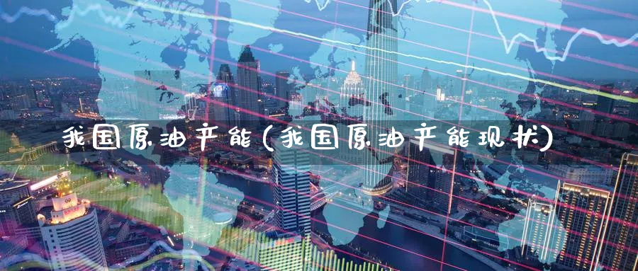 我国原油产能(我国原油产能现状)_https://www.nyyysy.com_期货市场_第1张