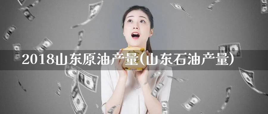 2018山东原油产量(山东石油产量)_https://www.nyyysy.com_期货平台_第1张