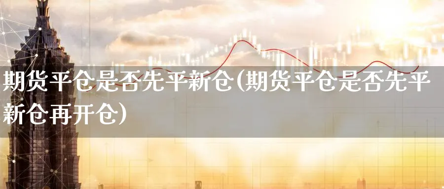 期货平仓是否先平新仓(期货平仓是否先平新仓再开仓)_https://www.nyyysy.com_期货行情_第1张