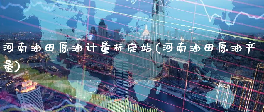河南油田原油计量标定站(河南油田原油产量)_https://www.nyyysy.com_期货平台_第1张