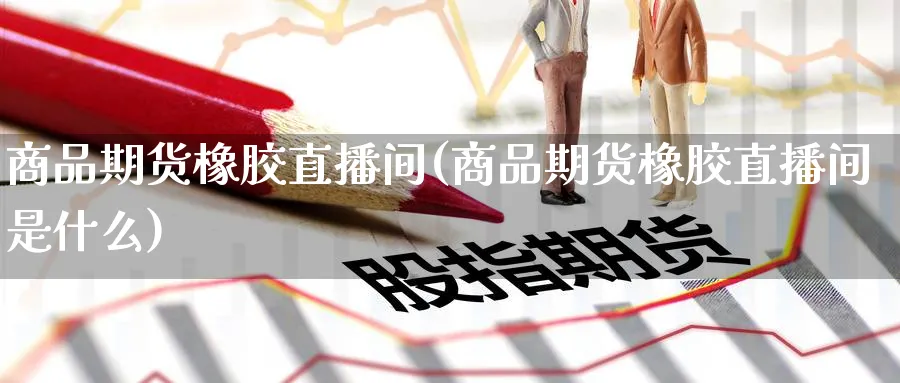 商品期货橡胶直播间(商品期货橡胶直播间是什么)_https://www.nyyysy.com_期货行情_第1张