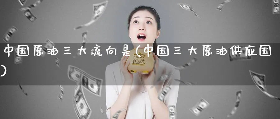 中国原油三大流向是(中国三大原油供应国)_https://www.nyyysy.com_期货直播_第1张