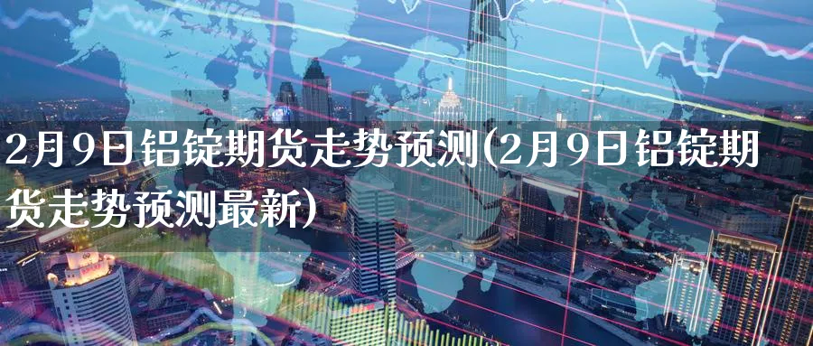 2月9日铝锭期货走势预测(2月9日铝锭期货走势预测最新)_期货直播_第1张_南严期货 2月9日铝锭期货走势预测(2月9日铝锭期货走势预测最新)_https://www.nyyysy.com_期货直播_第1张