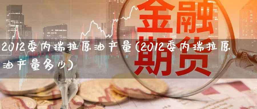 2012委内瑞拉原油产量(2012委内瑞拉原油产量多少)_https://www.nyyysy.com_期货喊单_第1张