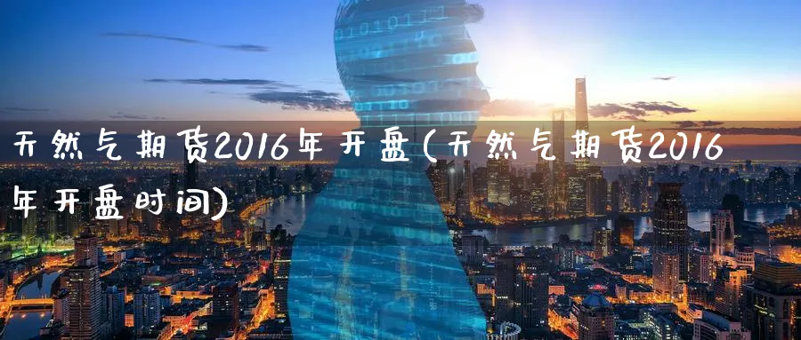 天然气期货2016年开盘(天然气期货2016年开盘时间)_期货分析_第1张_南严期货 天然气期货2016年开盘(天然气期货2016年开盘时间)_https://www.nyyysy.com_期货分析_第1张