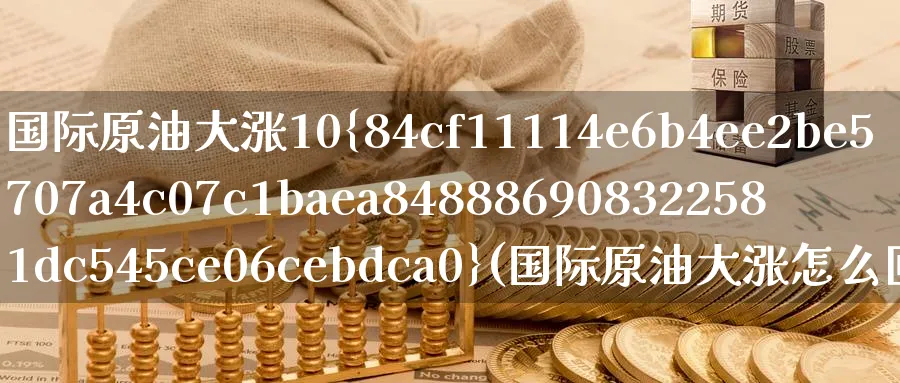 国际原油大涨10%(国际原油大涨怎么回事)_https://www.nyyysy.com_期货直播_第1张