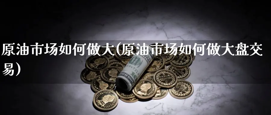 原油市场如何做大(原油市场如何做大盘交易)_https://www.nyyysy.com_期货喊单_第1张