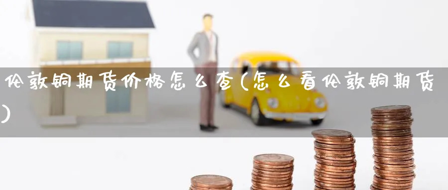 伦敦铜期货价格怎么查(怎么看伦敦铜期货)_https://www.nyyysy.com_期货直播_第1张