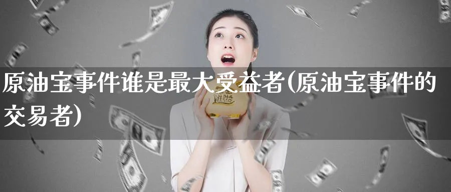 原油宝事件谁是最大受益者(原油宝事件的交易者)_https://www.nyyysy.com_期货喊单_第1张