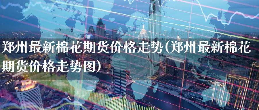 郑州最新棉花期货价格走势(郑州最新棉花期货价格走势图)_https://www.nyyysy.com_期货喊单_第1张