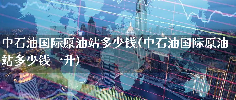 中石油国际原油站多少钱(中石油国际原油站多少钱一升)_https://www.nyyysy.com_期货直播_第1张