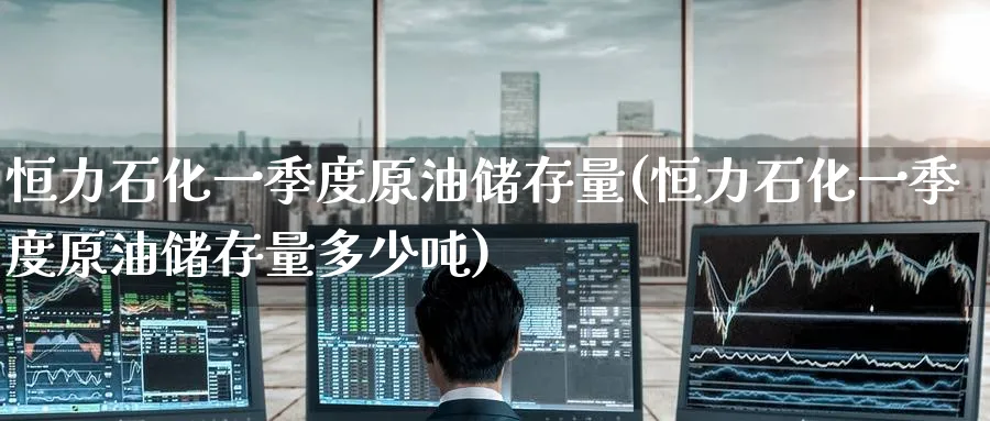 恒力石化一季度原油储存量(恒力石化一季度原油储存量多少吨)_https://www.nyyysy.com_期货喊单_第1张