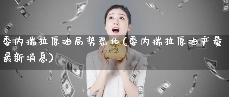 委内瑞拉原油局势恶化(委内瑞拉原油产量最新消息)_https://www.nyyysy.com_期货喊单_第1张
