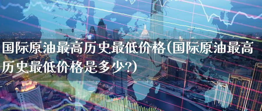 国际原油最高历史最低价格(国际原油最高历史最低价格是多少?)_https://www.nyyysy.com_期货平台_第1张