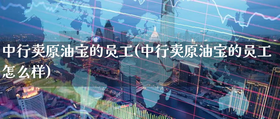 中行卖原油宝的员工(中行卖原油宝的员工怎么样)_https://www.nyyysy.com_期货平台_第1张