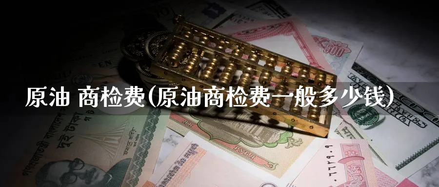 原油 商检费(原油商检费一般多少钱)_https://www.nyyysy.com_期货分析_第1张