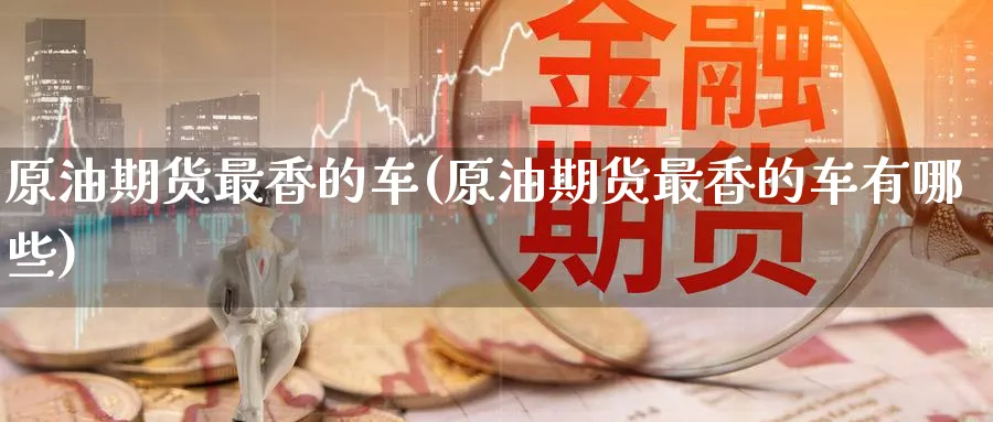 原油期货最香的车(原油期货最香的车有哪些)_期货平台_第1张_南严期货 原油期货最香的车(原油期货最香的车有哪些)_https://www.nyyysy.com_期货平台_第1张