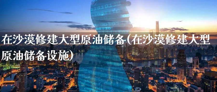 在沙漠修建大型原油储备(在沙漠修建大型原油储备设施)_期货直播_第1张_南严期货 在沙漠修建大型原油储备(在沙漠修建大型原油储备设施)_https://www.nyyysy.com_期货直播_第1张