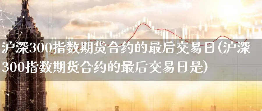 沪深300指数期货合约的最后交易日(沪深300指数期货合约的最后交易日是)_https://www.nyyysy.com_期货平台_第1张