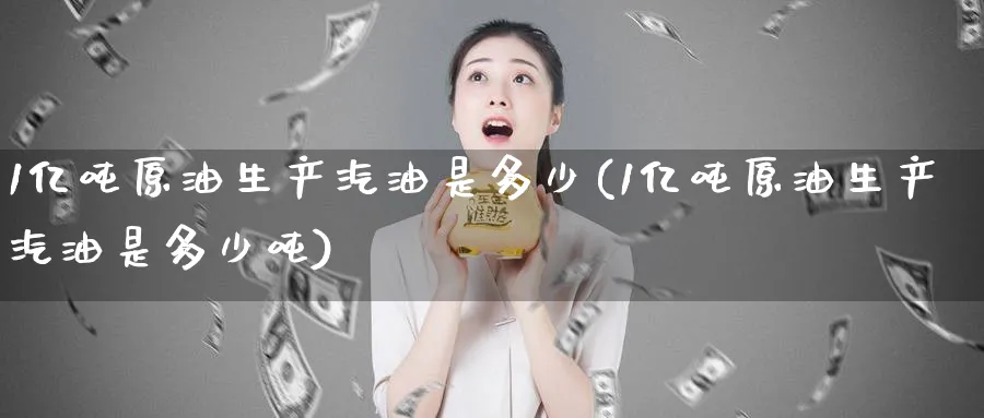 1亿吨原油生产汽油是多少(1亿吨原油生产汽油是多少吨)_https://www.nyyysy.com_期货市场_第1张