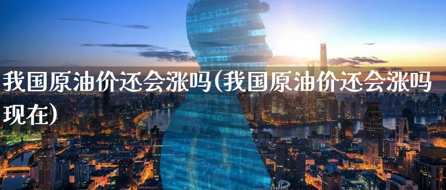 我国原油价还会涨吗(我国原油价还会涨吗现在)_https://www.nyyysy.com_期货喊单_第1张