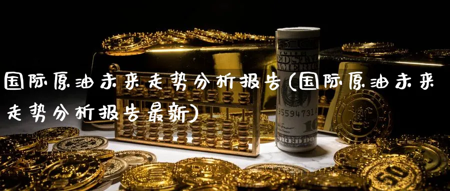 国际原油未来走势分析报告(国际原油未来走势分析报告最新)_https://www.nyyysy.com_期货直播_第1张