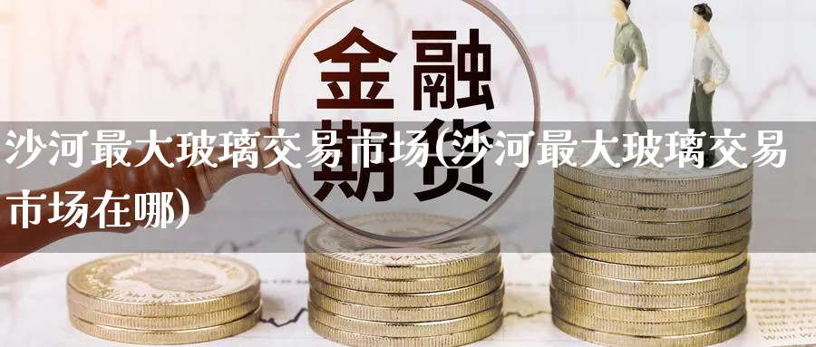 沙河最大玻璃交易市场(沙河最大玻璃交易市场在哪)_https://www.nyyysy.com_期货市场_第1张