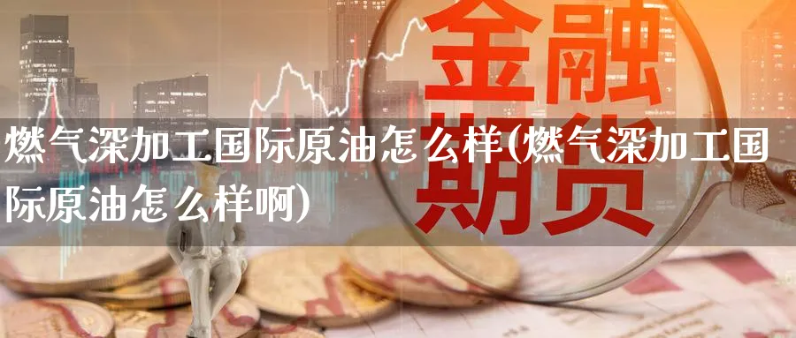 燃气深加工国际原油怎么样(燃气深加工国际原油怎么样啊)_https://www.nyyysy.com_期货直播_第1张