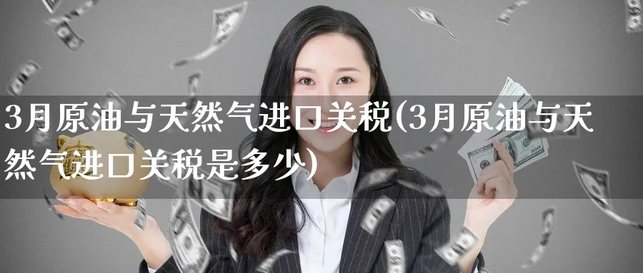 3月原油与天然气进口关税(3月原油与天然气进口关税是多少)_https://www.nyyysy.com_期货喊单_第1张