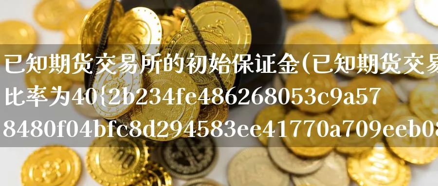 已知期货交易所的初始保证金(已知期货交易所的初始保证金比率为40%)_https://www.nyyysy.com_期货平台_第1张