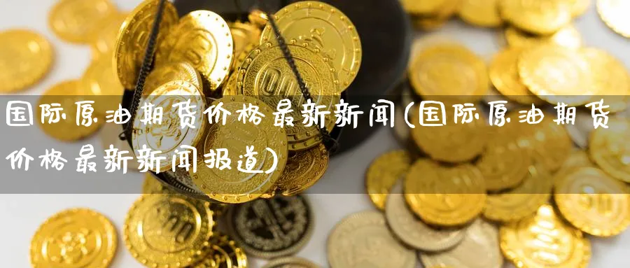 国际原油期货价格最新新闻(国际原油期货价格最新新闻报道)_https://www.nyyysy.com_期货喊单_第1张