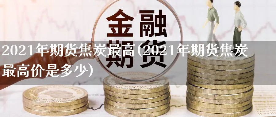 2021年期货焦炭最高(2021年期货焦炭最高价是多少)_https://www.nyyysy.com_期货直播_第1张