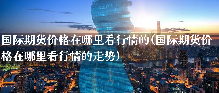 国际期货价格在哪里看行情的(国际期货价格在哪里看行情的走势)_https://www.nyyysy.com_期货直播_第1张