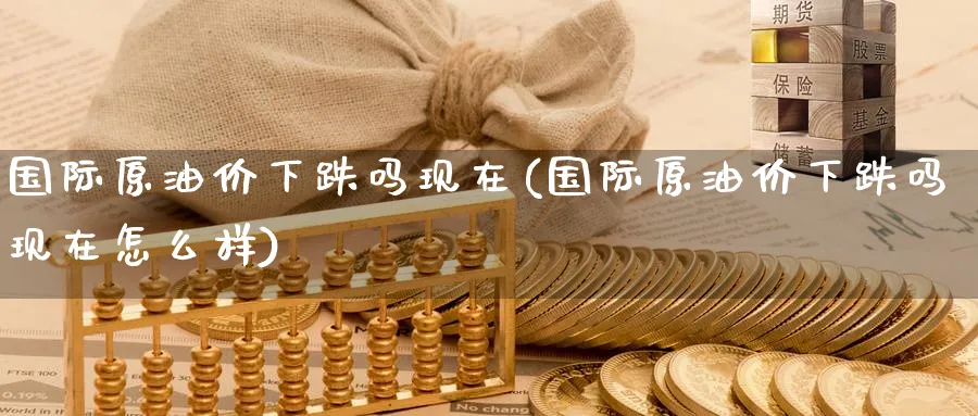 国际原油价下跌吗现在(国际原油价下跌吗现在怎么样)_https://www.nyyysy.com_期货行情_第1张