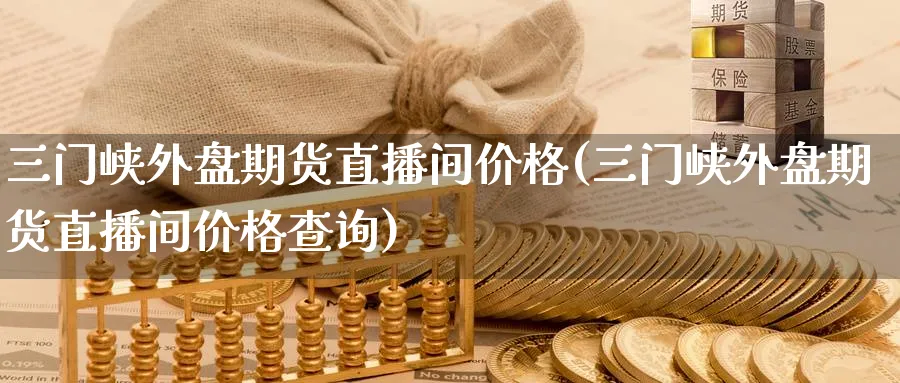 三门峡外盘期货直播间价格(三门峡外盘期货直播间价格查询)_https://www.nyyysy.com_期货喊单_第1张