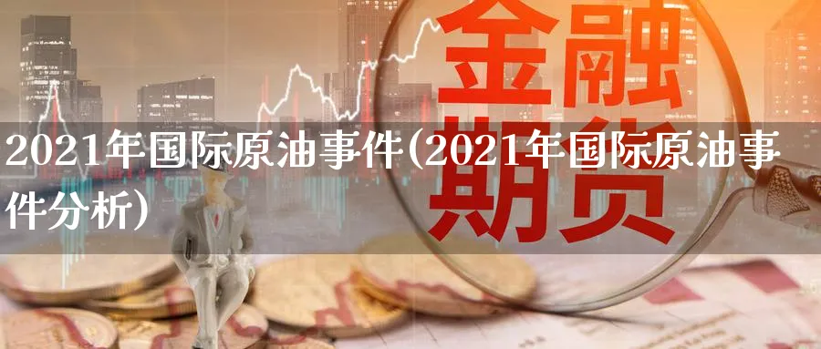2021年国际原油事件(2021年国际原油事件分析)_https://www.nyyysy.com_期货喊单_第1张