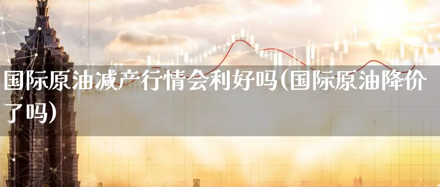 国际原油减产行情会利好吗(国际原油降价了吗)_https://www.nyyysy.com_期货分析_第1张