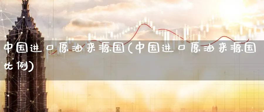 中国进口原油来源国(中国进口原油来源国比例)_https://www.nyyysy.com_期货喊单_第1张