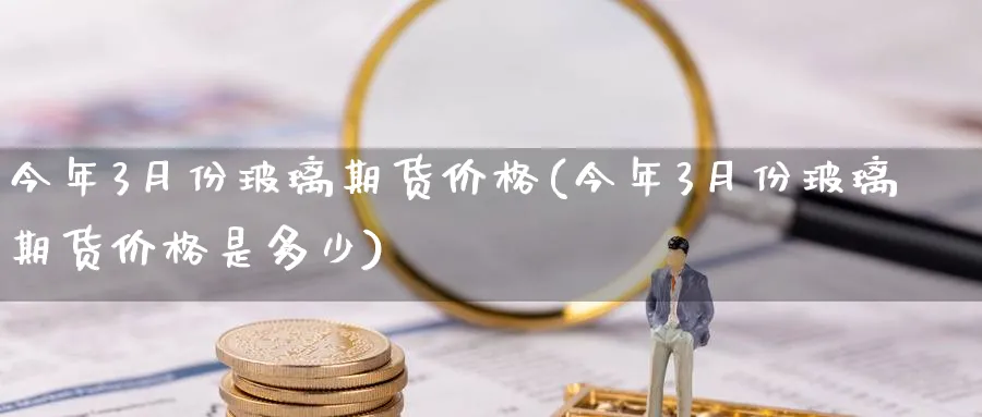 今年3月份玻璃期货价格(今年3月份玻璃期货价格是多少)_https://www.nyyysy.com_期货平台_第1张