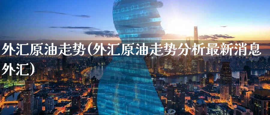 外汇原油走势(外汇原油走势分析最新消息外汇)_https://www.nyyysy.com_期货平台_第1张